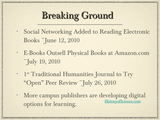 Breaking Ground  Social Networking Added to Reading Electronic Books ~June 12, 2010 E-Books Outsell Physical Books at Amazon.com ~July 19, 2010 1 st  Traditional Humanities Journal to Try “Open” Peer Review ~July 26, 2010 More campus publishers are developing digital options for learning. HistoryofScience.com 