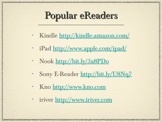 Popular eReaders Kindle  http://kindle.amazon.com/ iPad  http://www.apple.com/ipad/ Nook  http://bit.ly/3a8PDo Sony E-Reader  http://bit.ly/U8Nq7 Kno  http://www.kno.com iriver  http://www.iriver.com 