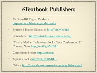 eTextbook Publishers McGraw-Hill Digital Products   http://mpss.mhhe.com/products.php Pearson | Higher Education  http://bit.ly/n54jjB   CourseSmart  http://instructors.coursesmart.com/ O'Reilly Media - Technology Books, Tech Conferences, IT Courses, News  http://oreil.ly/oMCSHi Connexions Project  http://cnx.org/ Xplana eBooks  http://bit.ly/q8XDO1   Others:  http://www.ebookcrossroads.com/epublishers.html 