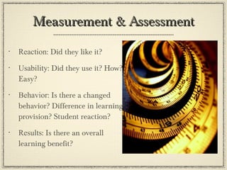 Measurement & Assessment Reaction : Did they like it? Usability : Did they use it? How? Easy? Behavior : Is there a changed behavior? Difference in learning provision? Student reaction? Results : Is there an overall learning benefit? 