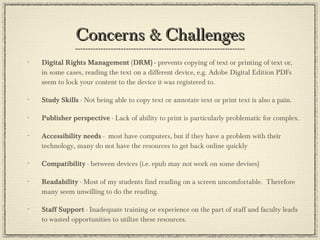 Concerns & Challenges Digital Rights Management  ( DRM) -  prevents copying of text or printing of text or, in some cases, reading the text on a different device, e.g. Adobe Digital Edition PDFs seem to lock your content to the device it was registered to.  Study Skills  - Not being able to copy text or annotate text or print text is also a pain. Publisher perspective  - Lack of ability to print is particularly problematic for complex. Accessibility needs  -  most have computers, but if they have a problem with their technology, many do not have the resources to get back online quickly Compatibility  - between devices (i.e. epub may not work on some devises) Readability  - Most of my students find reading on a screen uncomfortable.  Therefore many seem unwilling to do the reading. Staff Support  - Inadequate training or experience on the part of staff and faculty leads to wasted opportunities to utilize these resources. 
