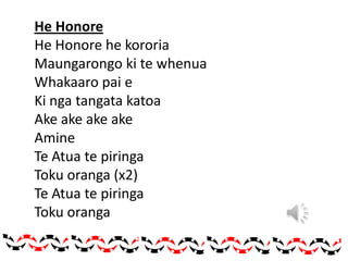 He Honore
He Honore he kororia
Maungarongo ki te whenua
Whakaaro pai e
Ki nga tangata katoa
Ake ake ake ake
Amine
Te Atua te piringa
Toku oranga (x2)
Te Atua te piringa
Toku oranga
 