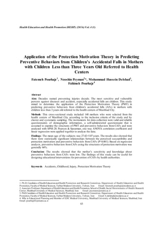 Health Education and Health Promotion (HEHP) (2016) Vol. 4 (1)
63
Application of the Protection Motivation Theory in Predicting
Preventive Behaviors from Children's Accidental Falls in Mothers
with Children Less than Three Years Old Referred to Health
Centers
Fatemeh Pourhaje1
, Nooshin Peyman2
*, Mohammad Hussein Delshad3
,
Fahimeh Pourhaje4
Abstract
Aim: Decades named preventing injuries decade. The most sensitive and vulnerable
persons against diseases and accident, especially accidental falls are children. This study
aimed to determine the application of the Protection Motivation Theory (PMT) in
predicting preventive behaviors from children's accidental falls (AFs) in mothers with
children less than 3 years old referred to the health centers of Mashhad City.
Methods: This cross-sectional study included 140 mothers who were selected from the
health centers of Mashhad City according to the inclusion criteria of the study and by
cluster and systematic sampling. The instruments for data collection were valid and reliable
questionnaires of demographic information, a self-administered questionnaire that is
assumed to examine the structures of PMT and preventive behaviors from CAFs and were
analyzed with SPSS 20. Pearson & Spearman, one way ANOVA correlation coefficient and
linear regression were applied together to analyze the data.
Findings: The mean age of the subjects was 27.42+5.07 years. The results also showed that
there were statistically significant relationships between the perceived susceptibility and
protection motivation and preventive behaviors from CAFs (P<0.001). Based on regression
analysis, preventive behaviors fromCAFs using the structures of protection motivation was
generally 66%.
Conclusion: The results showed that the mother‟s sensitivity and knowledge about
preventive behaviors from CAFs were low. The findings of this study can be useful for
designing educational interventions for prevention of CAFs by health authorities.
Keywords: Accidents, Childhood, Injury, Protection Motivation Theory
1. Ph.D. Candidate ofHealthEducationandHealth Promotion and Research Committee, Department of Health Education and Health
Promotion, Facultyof Medical Sciences, Tarbiat Modares University, Tehran, Iran Email: fatemeh.pourhaji@modares.ac.ir
2. Associate Professor,Department ofHealthEducationandHealthPromotion, School of Health,Social Determinants of Health Research
Center, MashhadUniversity of Medical Sciences, Mashhad, Iran Email: peymann@mums.ac.ir
3. PhD Candidate of HealthEducation and Health Promotion and Research Committee, Department of Health Education and Health
Promotion, Facultyof Medical Sciences, Tarbiat Modares University, Tehran, Iran Email: h.delshad@modares.ac.ir
4. MSc in Educational Planning and Member of EDC Medical University, Mashhad University of Medical Sciences, Mashhad, Iran
Email: pourhajif2@mums.ac.ir
 