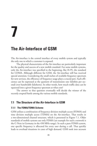7
The Air-Interface of GSM
The Air-interface is the central interface of every mobile system and typically
the only one to which a customer is exposed.
The physical characteristics of the Air-interface are particularly important
for the quality and success of a new mobile standard. For some mobile systems,
only the Air-interface was specified in the beginning, like IS-95, the standard
for CDMA. Although different for GSM, the Air-interface still has received
special attention. Considering the small niches of available frequency spectrum
for new services, the efficiency of frequency usage plays a crucial part. Such effi-
ciency can be expressed as the quotient of transmission rate (kilobits per sec-
ond) over bandwidth (kilohertz). In other words, how much traffic data can be
squeezed into a given frequency spectrum at what cost?
The answer to that question eventually will decide the winner of the
recently erupted battle among the various mobile standards.
7.1 The Structure of the Air-Interface in GSM
7.1.1 The FDMA/TDMA Scheme
GSM utilizes a combination of frequency division multiple access (FDMA) and
time division multiple access (TDMA) on the Air-interface. That results in
a two-dimensional channel structure, which is presented in Figure 7.1. Older
standards of mobile systems use only FDMA (an example for such a network is
the C-Netz in Germany in the 450 MHz range). In such a pure FDMA system,
one specific frequency is allocated for every user during a call. That quickly
leads to overload situations in cases of high demand. GSM took into account
89
 