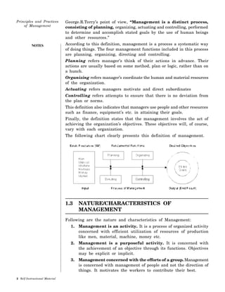 NOTES
George.R.Terry’s point of view, “Management is a distinct process,
consisting of planning, organizing, actuating and controlling, performed
to determine and accomplish stated goals by the use of human beings
and other resources.”
According to this definition, management is a process a systematic way
of doing things. The four management functions included in this process
are planning, organizing, directing and controlling.
Planning refers manager’s think of their actions in advance. Their
actions are usually based on some method, plan or logic, rather than on
a hunch.
Organizing refers manager’s coordinate the human and material resources
of the organization.
Actuating refers managers motivate and direct subordinates
Controlling refers attempts to ensure that there is no deviation from
the plan or norms.
This definition also indicates that managers use people and other resources
such as finance, equipment’s etc. in attaining their goals.
Finally, the definition states that the management involves the act of
achieving the organization’s objectives. These objectives will, of course,
vary with each organization.
The following chart clearly presents this definition of management.
1.3 NATURE/CHARACTERISTICS OF
MANAGEMENT
Following are the nature and characteristics of Management:
1. Management is an activity. It is a process of organized activity
concerned with efficient utilization of resources of production
like men, material, machine, money etc.
2. Management is a purposeful activity. It is concerned with
the achievement of an objective through its functions. Objectives
may be explicit or implicit.
3. Management concerned with the efforts of a group. Management
is concerned with management of people and not the direction of
things. It motivates the workers to contribute their best.
 