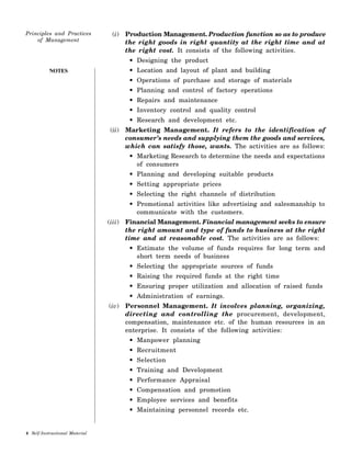 NOTES
(i) Production Management. Production function so as to produce
the right goods in right quantity at the right time and at
the right cost. It consists of the following activities.
• Designing the product
• Location and layout of plant and building
• Operations of purchase and storage of materials
• Planning and control of factory operations
• Repairs and maintenance
• Inventory control and quality control
• Research and development etc.
(ii) Marketing Management. It refers to the identification of
consumer’s needs and supplying them the goods and services,
which can satisfy those, wants. The activities are as follows:
• Marketing Research to determine the needs and expectations
of consumers
• Planning and developing suitable products
• Setting appropriate prices
• Selecting the right channels of distribution
• Promotional activities like advertising and salesmanship to
communicate with the customers.
(iii) Financial Management. Financial management seeks to ensure
the right amount and type of funds to business at the right
time and at reasonable cost. The activities are as follows:
• Estimate the volume of funds requires for long term and
short term needs of business
• Selecting the appropriate sources of funds
• Raising the required funds at the right time
• Ensuring proper utilization and allocation of raised funds
• Administration of earnings.
(iv) Personnel Management. It involves planning, organizing,
directing and controlling the procurement, development,
compensation, maintenance etc. of the human resources in an
enterprise. It consists of the following activities:
• Manpower planning
• Recruitment
• Selection
• Training and Development
• Performance Appraisal
• Compensation and promotion
• Employee services and benefits
• Maintaining personnel records etc.
 