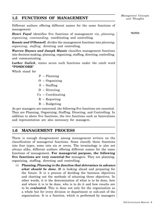 NOTES
1.5 FUNCTIONS OF MANAGEMENT
Different authors offering different names for the same functions of
management
Henri Fayol identifies five functions of management viz, planning,
organizing, commanding, coordinating and controlling.
Koontz and O’Donnell, divides the management functions into planning,
organizing, staffing, directing and controlling.
Warren Haynes and Joseph Massie classifies management functions
into decision-making, planning, organizing, staffing, directing, controlling,
and communicating.
Luther Gulick, states seven such functions under the catch word
“POSDCORB”
Which stand for
P – Planning
O – Organizing
S – Staffing
D – Directing
Co – Coordinating
R – Reporting
B – Budgeting
As per managers are concerned, the following five functions are essential.
They are Planning, Organizing, Staffing, Directing, and Controlling. In
addition to above five functions, the two functions such as Innovations
and representation are also necessary for managers.
1.6 MANAGEMENT PROCESS
There is enough disagreement among management writers on the
classification of managerial functions. Some classify these functions
into four types, some into six or seven. The terminology is also not
always alike, different authors offering different names for the same
functions of management. For managerial purpose, the following
five functions are very essential for managers. They are planning,
organizing, staffing, directing and controlling.
(i) Planning. Planning is the function that determines in advance
what should be done. It is looking ahead and preparing for
the future. It is a process of deciding the business objectives
and charting out the methods of attaining those objectives. In
other words, it is the determination of what is to be done, how
and where it is to be done, who is to do it and how results are
to be evaluated. This is done not only for the organization as
a whole but for every division or department or sub-unit of the
organization. It is a function, which is performed by managers
 