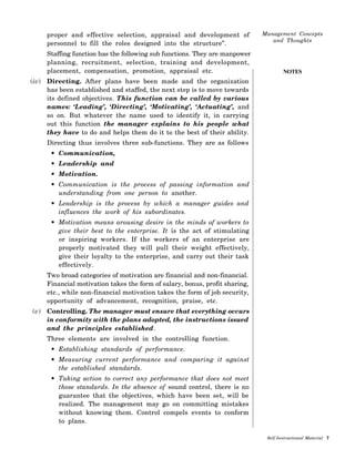 NOTES
proper and effective selection, appraisal and development of
personnel to fill the roles designed into the structure”.
Staffing function has the following sub functions. They are manpower
planning, recruitment, selection, training and development,
placement, compensation, promotion, appraisal etc.
(iv) Directing. After plans have been made and the organization
has been established and staffed, the next step is to move towards
its defined objectives. This function can be called by various
names: ‘Leading’, ‘Directing’, ‘Motivating’, ‘Actuating’, and
so on. But whatever the name used to identify it, in carrying
out this function the manager explains to his people what
they have to do and helps them do it to the best of their ability.
Directing thus involves three sub-functions. They are as follows
• Communication,
• Leadership and
• Motivation.
• Communication is the process of passing information and
understanding from one person to another.
• Leadership is the process by which a manager guides and
influences the work of his subordinates.
• Motivation means arousing desire in the minds of workers to
give their best to the enterprise. It is the act of stimulating
or inspiring workers. If the workers of an enterprise are
properly motivated they will pull their weight effectively,
give their loyalty to the enterprise, and carry out their task
effectively.
Two broad categories of motivation are financial and non-financial.
Financial motivation takes the form of salary, bonus, profit sharing,
etc., while non-financial motivation takes the form of job security,
opportunity of advancement, recognition, praise, etc.
(v) Controlling. The manager must ensure that everything occurs
in conformity with the plans adopted, the instructions issued
and the principles established.
Three elements are involved in the controlling function.
• Establishing standards of performance.
• Measuring current performance and comparing it against
the established standards.
• Taking action to correct any performance that does not meet
those standards. In the absence of sound control, there is no
guarantee that the objectives, which have been set, will be
realized. The management may go on committing mistakes
without knowing them. Control compels events to conform
to plans.
 