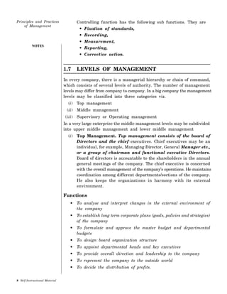 NOTES
Controlling function has the following sub functions. They are
• Fixation of standards,
• Recording,
• Measurement,
• Reporting,
• Corrective action.
1.7 LEVELS OF MANAGEMENT
In every company, there is a managerial hierarchy or chain of command,
which consists of several levels of authority. The number of management
levels may differ from company to company. In a big company the management
levels may be classified into three categories viz.
(i) Top management
(ii) Middle management
(iii) Supervisory or Operating management
In a very large enterprise the middle management levels may be subdivided
into upper middle management and lower middle management
(i) Top Management. Top management consists of the board of
Directors and the chief executives. Chief executives may be an
individual, for example, Managing Director, General Manager etc.,
or a group of chairman and functional executive Directors.
Board of directors is accountable to the shareholders in the annual
general meetings of the company. The chief executive is concerned
with the overall management of the company’s operations. He maintains
coordination among different departments/sections of the company.
He also keeps the organizations in harmony with its external
environment.
Functions
• To analyse and interpret changes in the external environment of
the company
• To establish long term corporate plans (goals, policies and strategies)
of the company
• To formulate and approve the master budget and departmental
budgets
• To design board organization structure
• To appoint departmental heads and key executives
• To provide overall direction and leadership to the company
• To represent the company to the outside world
• To decide the distribution of profits.
 