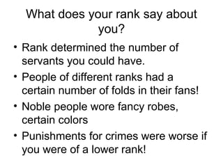 What does your rank say about
you?
• Rank determined the number of
servants you could have.
• People of different ranks had a
certain number of folds in their fans!
• Noble people wore fancy robes,
certain colors
• Punishments for crimes were worse if
you were of a lower rank!