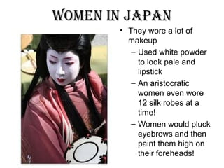 Women in Japan
• They wore a lot of
makeup
– Used white powder
to look pale and
lipstick
– An aristocratic
women even wore
12 silk robes at a
time!
– Women would pluck
eyebrows and then
paint them high on
their foreheads!
