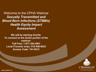 www.cpha.ca
Welcome to the CPHA Webinar
Sexually Transmitted and
Blood Born Infections (STBBIs)
Health Equity Impact
Assessment
We will be starting shortly.
To connect to the Audio portion of the
webinar:
Toll Free: 1-877-394-5901
Local (Toronto only): 416-548-6023
Access Code: 741-9512
 