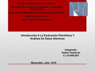 REPÚBLICA BOLIVARIANA DE VENEZUELA
MINISTERIO DEL PODER POPULAR PARA LA EDUCACIÓN
UNIVERSITARIA
INSTITUTO UNIVERSITARIO POLITÉCNICO SANTIAGO MARIÑO
MARACAIBO EDO- ZULIA
ASIG. ELECTIVA VI. PETROFISICA
Integrante:
Heiber Gutiérrez
C.I.19.408.653
Maracaibo; Julio 2018
Introducción A La Evaluación Petrofísica Y
Análisis De Datos Sísmicos
 