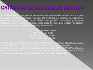 El bombeo electrosumergible es un sistema de levantamiento artificial aplicado para
desplazar volúmenes de crudo con una alta eficiencia y economía, en yacimientos
potencial mente rentables (o en su defecto con grandes prospectivas) y en pozos
profundos, con el objeto de manejar altas tasas de flujo. Este método es aplicado
generalmente cuando se presentan los siguientes casos:
– Alto índice de productividad
– Baja presión de fondo
– Alta relación agua – petróleo
– Baja relación gas – líquido
El BES se basa en la utilización de bombas centrífugas (de múltiples etapas) de subsuelo
ubicadas en el fondo del pozo, estas son accionadas por motores eléctricos.
El BES tiene un rango de capacidades que va desde 200 a 9000 BPD, trabaja a
profundidades entre los 12000 y 15000 pies, el rango de eficiencia está entre 18 – 68% y
puede ser usado en pozos tanto verticales como desviados o inclinados
 