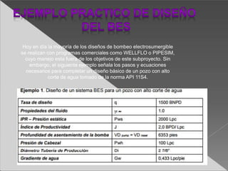Hoy en día la mayoría de los diseños de bombeo electrosumergible
se realizan con programas comerciales como WELLFLO o PIPESIM,
cuyo manejo esta fuera de los objetivos de este subproyecto. Sin
embargo, el siguiente ejemplo señala los pasos y ecuaciones
necesarios para completar un diseño básico de un pozo con alto
corte de agua tomado de la norma API 11S4.
 
