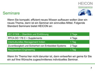 Wenn Sie kompakt, effizient neues Wissen aufbauen wollen über ein
neues Thema, dann ist ein Seminar ein sinnvolles Mittel. Folgende
Standard Seminare bietet HEICON an:
Wenn Ihr Thema hier nicht darunter ist, dann entwerfen wir gerne für Sie
ein auf Ihre Wünsche zugeschnittenes individuelles Seminar.
Seminare
IEC 61508 – Überblick und Einführung 2 Tage
RTCA DO 178 C + Supplements 4 Tage
Interkulturelles Management Indien 1 Tag
Zuverlässigkeit und Sicherheit von Embedded Systems 2 Tage
Requirement Engineering 1 Tag
7
 