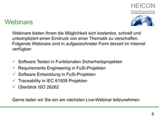 Webinare bieten Ihnen die Möglichkeit sich kostenlos, schnell und
unkompliziert einen Eindruck von einer Thematik zu verschaffen.
Folgende Webinare sind in aufgezeichneter Form derzeit im Internet
verfügbar:
 Software Testen in Funktionalen Sicherheitsprojekten
 Requirements Engineering in FuSi-Projekten
 Software Entwicklung in FuSi-Projekten
 Traceability in IEC 61508 Projekten
 Überblick ISO 26262
Gerne laden wir Sie ein am nächsten Live-Webinar teilzunehmen.
Webinare
8
 