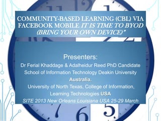 COMMUNITY-BASED LEARNING (CBL) VIA
FACEBOOK MOBILE IT IS TIME TO BYOD
      (BRING YOUR OWN DEVICE)”


                  Presenters:
Dr Ferial Khaddage & Adalheidur Reed PhD Candidate
  School of Information Technology Deakin University
                       Australia.
   University of North Texas, College of Information,
              Learning Technologies USA
 SITE 2013 New Orleans Louisiana USA 25-29 March
 