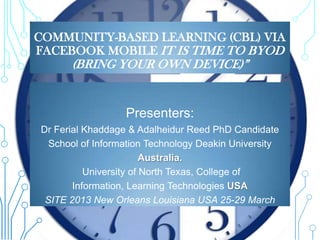 COMMUNITY-BASED LEARNING (CBL) VIA
FACEBOOK MOBILE IT IS TIME TO BYOD
      (BRING YOUR OWN DEVICE)”


                  Presenters:
Dr Ferial Khaddage & Adalheidur Reed PhD Candidate
  School of Information Technology Deakin University
                        Australia.
          University of North Texas, College of
       Information, Learning Technologies USA
 SITE 2013 New Orleans Louisiana USA 25-29 March
 