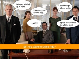 So You Want to Make Ads? I call TV. Lets get all viral up in here. I have a great iphone app. Spike Jonze would do a killer spot. Don’t forget  about radio. 