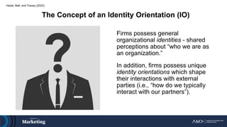 Heide, Bell, and Tracey (2022)
Firms possess general
organizational identities - shared
perceptions about “who we are as
an organization.”
In addition, firms possess unique
identity orientations which shape
their interactions with external
parties (i.e., “how do we typically
interact with our partners”).
The Concept of an Identity Orientation (IO)
 