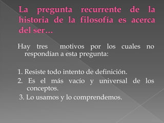 Hay tres    motivos por los cuales no
 respondían a esta pregunta:

1. Resiste todo intento de definición.
2. Es el más vacío y universal de los
    conceptos.
3. Lo usamos y lo comprendemos.
 