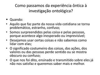 Como passamos da experiência ôntica à
investigação ontológica?
 Quando:
• Aquilo que faz parte da nossa vida cotidiana se torna
problemático, estranho, confuso;
• Somos surpreendidos pelas coisa e pelas pessoas,
porque acontece algo inesperado ou imprevisível;
• Desejamos usar certas coisas e não sabemos como
lidar com elas;
• O significado costumeiro das coisas, das ações, dos
valores ou das pessoas perde sentido ou se mostra
obscuro ou confuso;
• O que nos foi dito, ensinado e transmitido sobre eles já
não nos satisfaz e queremos saber mais e melhor.

 