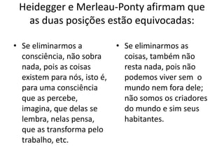 Heidegger e Merleau-Ponty afirmam que
as duas posições estão equivocadas:
• Se eliminarmos a
consciência, não sobra
nada, pois as coisas
existem para nós, isto é,
para uma consciência
que as percebe,
imagina, que delas se
lembra, nelas pensa,
que as transforma pelo
trabalho, etc.

• Se eliminarmos as
coisas, também não
resta nada, pois não
podemos viver sem o
mundo nem fora dele;
não somos os criadores
do mundo e sim seus
habitantes.

 