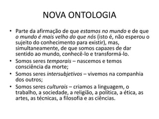 NOVA ONTOLOGIA
• Parte da afirmação de que estamos no mundo e de que
o mundo é mais velho do que nós (isto é, não esperou o
sujeito do conhecimento para existir), mas,
simultaneamente, de que somos capazes de dar
sentido ao mundo, conhecê-lo e transformá-lo.
• Somos seres temporais – nascemos e temos
consciência da morte;
• Somos seres intersubjetivos – vivemos na companhia
dos outros;
• Somos seres culturais – criamos a linguagem, o
trabalho, a sociedade, a religião, a política, a ética, as
artes, as técnicas, a filosofia e as ciências.

 