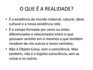 O QUE É A REALIDADE?
• É a existência do mundo material, natural, ideal,
cultural e a nossa existência nele.
• É o campo formado por seres ou entes
diferenciados e relacionados entre si que
possuem sentido em si mesmos e que também
recebem de nós outros e novos sentidos;
• Não é Objeto-Coisa, sem a consciência. Mas
também, não é o Sujeito-consciência, sem as
coisas e os outros.

 