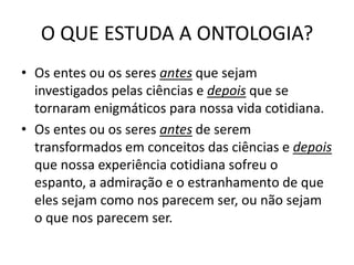 O QUE ESTUDA A ONTOLOGIA?
• Os entes ou os seres antes que sejam
investigados pelas ciências e depois que se
tornaram enigmáticos para nossa vida cotidiana.
• Os entes ou os seres antes de serem
transformados em conceitos das ciências e depois
que nossa experiência cotidiana sofreu o
espanto, a admiração e o estranhamento de que
eles sejam como nos parecem ser, ou não sejam
o que nos parecem ser.

 