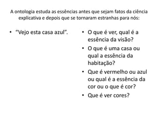 A ontologia estuda as essências antes que sejam fatos da ciência
explicativa e depois que se tornaram estranhas para nós:

• “Vejo esta casa azul”.

• O que é ver, qual é a
essência da visão?
• O que é uma casa ou
qual a essência da
habitação?
• Que é vermelho ou azul
ou qual é a essência da
cor ou o que é cor?
• Que é ver cores?

 