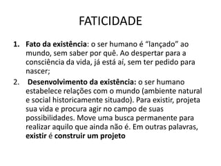 FATICIDADE
1. Fato da existência: o ser humano é “lançado” ao
mundo, sem saber por quê. Ao despertar para a
consciência da vida, já está aí, sem ter pedido para
nascer;
2. Desenvolvimento da existência: o ser humano
estabelece relações com o mundo (ambiente natural
e social historicamente situado). Para existir, projeta
sua vida e procura agir no campo de suas
possibilidades. Move uma busca permanente para
realizar aquilo que ainda não é. Em outras palavras,
existir é construir um projeto

 