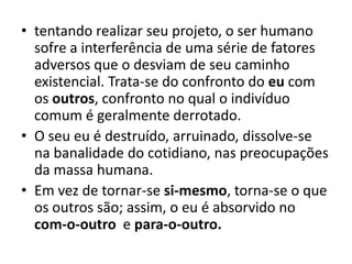 • tentando realizar seu projeto, o ser humano
sofre a interferência de uma série de fatores
adversos que o desviam de seu caminho
existencial. Trata-se do confronto do eu com
os outros, confronto no qual o indivíduo
comum é geralmente derrotado.
• O seu eu é destruído, arruinado, dissolve-se
na banalidade do cotidiano, nas preocupações
da massa humana.
• Em vez de tornar-se si-mesmo, torna-se o que
os outros são; assim, o eu é absorvido no
com-o-outro e para-o-outro.

 