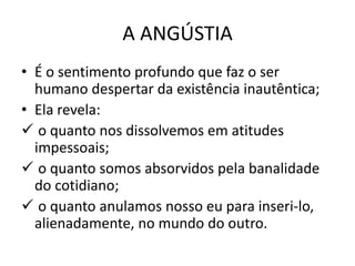 A ANGÚSTIA
• É o sentimento profundo que faz o ser
humano despertar da existência inautêntica;
• Ela revela:
 o quanto nos dissolvemos em atitudes
impessoais;
 o quanto somos absorvidos pela banalidade
do cotidiano;
 o quanto anulamos nosso eu para inseri-lo,
alienadamente, no mundo do outro.

 