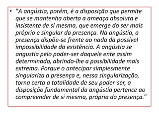 • “A angústia, porém, é a disposição que permite
que se mantenha aberta a ameaça absoluta e
insistente de si mesma, que emerge do ser mais
próprio e singular da presença. Na angústia, a
presença dispõe-se frente ao nada da possível
impossibilidade da existência. A angústia se
angustia pelo poder-ser daquele ente assim
determinado, abrindo-lhe a possibilidade mais
extrema. Porque o antecipar simplesmente
singulariza a presença e, nessa singularização,
torna certa a totalidade de seu poder-ser, a
disposição fundamental da angústia pertence ao
compreender de si mesma, própria da presença.”

 