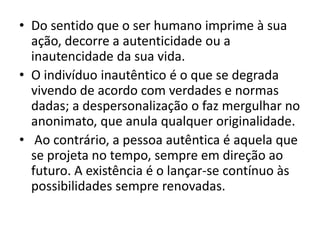 • Do sentido que o ser humano imprime à sua
ação, decorre a autenticidade ou a
inautencidade da sua vida.
• O indivíduo inautêntico é o que se degrada
vivendo de acordo com verdades e normas
dadas; a despersonalização o faz mergulhar no
anonimato, que anula qualquer originalidade.
• Ao contrário, a pessoa autêntica é aquela que
se projeta no tempo, sempre em direção ao
futuro. A existência é o lançar-se contínuo às
possibilidades sempre renovadas.

 
