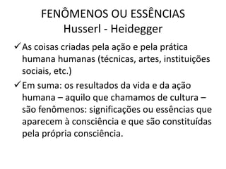 FENÔMENOS OU ESSÊNCIAS
Husserl - Heidegger
As coisas criadas pela ação e pela prática
humana humanas (técnicas, artes, instituições
sociais, etc.)
Em suma: os resultados da vida e da ação
humana – aquilo que chamamos de cultura –
são fenômenos: significações ou essências que
aparecem à consciência e que são constituídas
pela própria consciência.

 