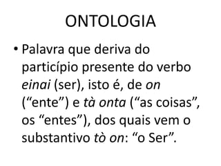 ONTOLOGIA
• Palavra que deriva do
particípio presente do verbo
einai (ser), isto é, de on
(“ente”) e tà onta (“as coisas”,
os “entes”), dos quais vem o
substantivo tò on: “o Ser”.

 