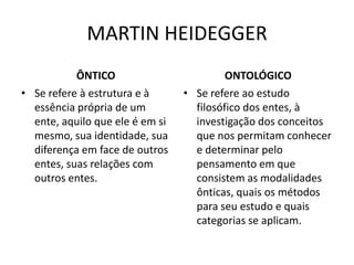 MARTIN HEIDEGGER
ÔNTICO
• Se refere à estrutura e à
essência própria de um
ente, aquilo que ele é em si
mesmo, sua identidade, sua
diferença em face de outros
entes, suas relações com
outros entes.

ONTOLÓGICO
• Se refere ao estudo
filosófico dos entes, à
investigação dos conceitos
que nos permitam conhecer
e determinar pelo
pensamento em que
consistem as modalidades
ônticas, quais os métodos
para seu estudo e quais
categorias se aplicam.

 