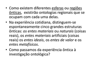 • Como existem diferentes esferas ou regiões
ônticas, existirão ontologias regionais que se
ocupam com cada uma delas.
• Na experiência cotidiana, distinguem-se
espontaneamente cinco grandes estruturas
ônticas: os entes materiais ou naturais (coisas
reais), os entes materiais artificiais (coisas
reais) os entes ideais, os entes de valor e os
entes metafísicos.
• Como passamos da experiência ôntica à
investigação ontológica?

 