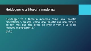 Heidegger e a filosofia moderna
"Heidegger vê a filosofia moderna como uma filosofia
“metafísica”, ou seja, como uma filosofia que não remete
ao ser, mas que fica presa ao ente e vem a vê-lo de
maneira manipulatória.“
(Ibid)
 