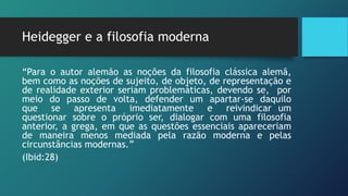 Heidegger e a filosofia moderna
“Para o autor alemão as noções da filosofia clássica alemã,
bem como as noções de sujeito, de objeto, de representação e
de realidade exterior seriam problemáticas, devendo se, por
meio do passo de volta, defender um apartar-se daquilo
que se apresenta imediatamente e reivindicar um
questionar sobre o próprio ser, dialogar com uma filosofia
anterior, a grega, em que as questões essenciais apareceriam
de maneira menos mediada pela razão moderna e pelas
circunstâncias modernas.”
(Ibid:28)
 