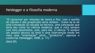Heidegger e a filosofia moderna
“O raciocinar por relações de meios e fins, com o auxílio
do cálculo e das proporções seria nefasto – tratar-se-ia de
uma concepção já calcada na técnica, uma concepção que
teria seu cume na ciência moderna, que é vista sempre
com tons pessimistas, pois, para ele, a ciência “é sempre
um assalto técnico ao ente e uma intervenção tendo em
vista uma “orientação” ativa, “produtiva”, operosa e
comercial (Heidegger, 2008, p. 17).”
(Ibid:29)
 
