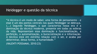 Heidegger e questão da técnica
“A técnica é um modo de saber, uma forma de pensamento – e
esse é um dos pontos centrais nos quais Heidegger se debruça.
(...) Segundo Heidegger, o que caracteriza nossa era é a
dominação da técnica moderna, presente em todas as esferas
da vida. Representam essa dominação a funcionalização, a
perfeição, a automatização, a burocratização e a informação.
A técnica está em estreita relação com o ser, e acaba por
determinar, dessa forma, a humanidade.”
(VALENTI POSSAMAI, 2010:23)
 