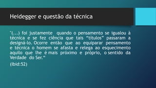 Heidegger e questão da técnica
"(...) foi justamente quando o pensamento se igualou à
técnica e se fez ciência que tais “títulos” passaram a
designá-lo. Ocorre então que ao equiparar pensamento
e técnica o homem se afasta e relega ao esquecimento
aquilo que lhe é mais próximo e próprio, o sentido da
Verdade do Ser.“
(Ibid:52)
 