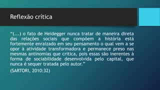 Reflexão crítica
“(...) o fato de Heidegger nunca tratar de maneira direta
das relações sociais que compõem a história está
fortemente enraizado em seu pensamento o qual vem a se
opor à atividade transformadora e permanece preso nas
mesmas antinomias que critica, pois essas são inerentes à
forma de sociabilidade desenvolvida pelo capital, que
nunca é sequer tratada pelo autor.”
(SARTORI, 2010:32)
 