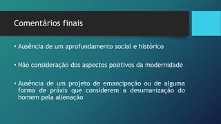 Comentários finais
• Ausência de um aprofundamento social e histórico
• Não consideração dos aspectos positivos da modernidade
• Ausência de um projeto de emancipação ou de alguma
forma de práxis que considerem a desumanização do
homem pela alienação
 