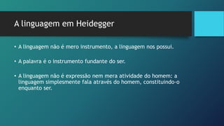 A linguagem em Heidegger
• A linguagem não é mero instrumento, a linguagem nos possui.
• A palavra é o instrumento fundante do ser.
• A linguagem não é expressão nem mera atividade do homem: a
linguagem simplesmente fala através do homem, constituindo-o
enquanto ser.
 