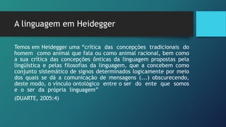 A linguagem em Heidegger
Temos em Heidegger uma “crítica das concepções tradicionais do
homem como animal que fala ou como animal racional, bem como
a sua crítica das concepções ônticas da linguagem propostas pela
lingüística e pelas filosofias da linguagem, que a concebem como
conjunto sistemático de signos determinados logicamente por meio
dos quais se dá a comunicação de mensagens (...) obscurecendo,
deste modo, o vínculo ontológico entre o ser do ente que somos
e o ser da própria linguagem”
(DUARTE, 2005:4)
 